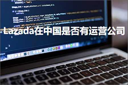 跨境电商知识:Lazada在中国是否有运营公司+